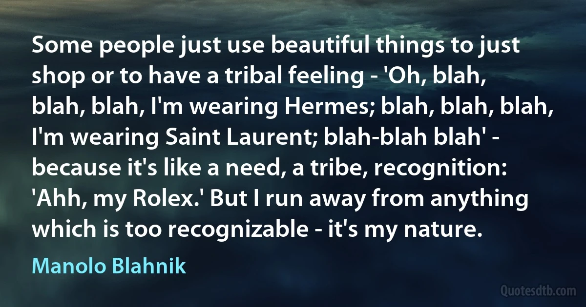 Some people just use beautiful things to just shop or to have a tribal feeling - 'Oh, blah, blah, blah, I'm wearing Hermes; blah, blah, blah, I'm wearing Saint Laurent; blah-blah blah' - because it's like a need, a tribe, recognition: 'Ahh, my Rolex.' But I run away from anything which is too recognizable - it's my nature. (Manolo Blahnik)