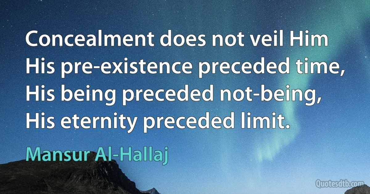 Concealment does not veil Him
His pre-existence preceded time,
His being preceded not-being,
His eternity preceded limit. (Mansur Al-Hallaj)