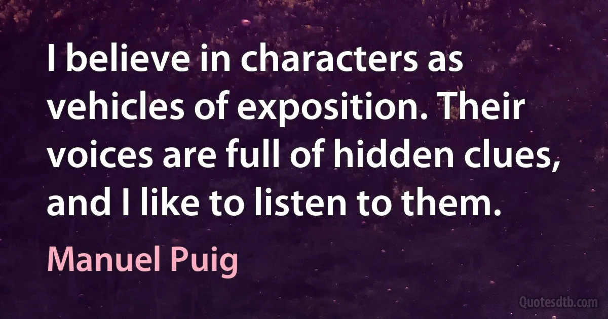 I believe in characters as vehicles of exposition. Their voices are full of hidden clues, and I like to listen to them. (Manuel Puig)