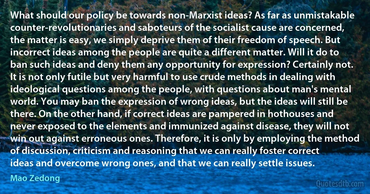 What should our policy be towards non-Marxist ideas? As far as unmistakable counter-revolutionaries and saboteurs of the socialist cause are concerned, the matter is easy, we simply deprive them of their freedom of speech. But incorrect ideas among the people are quite a different matter. Will it do to ban such ideas and deny them any opportunity for expression? Certainly not. It is not only futile but very harmful to use crude methods in dealing with ideological questions among the people, with questions about man's mental world. You may ban the expression of wrong ideas, but the ideas will still be there. On the other hand, if correct ideas are pampered in hothouses and never exposed to the elements and immunized against disease, they will not win out against erroneous ones. Therefore, it is only by employing the method of discussion, criticism and reasoning that we can really foster correct ideas and overcome wrong ones, and that we can really settle issues. (Mao Zedong)