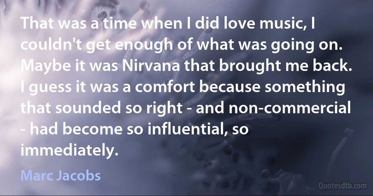 That was a time when I did love music, I couldn't get enough of what was going on. Maybe it was Nirvana that brought me back. I guess it was a comfort because something that sounded so right - and non-commercial - had become so influential, so immediately. (Marc Jacobs)