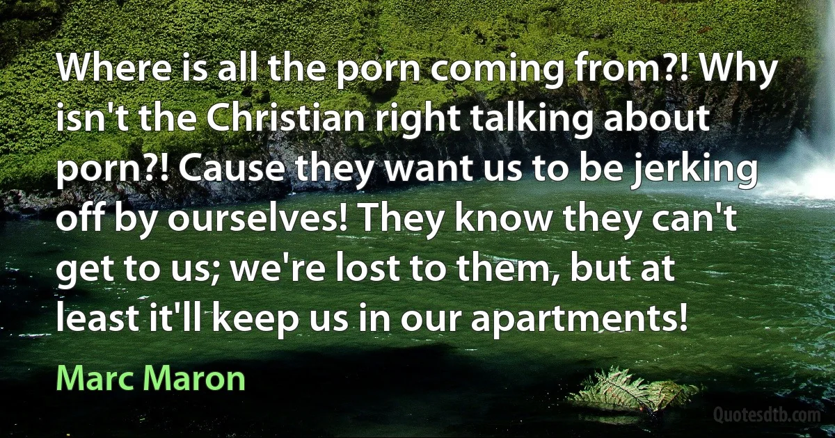 Where is all the porn coming from?! Why isn't the Christian right talking about porn?! Cause they want us to be jerking off by ourselves! They know they can't get to us; we're lost to them, but at least it'll keep us in our apartments! (Marc Maron)