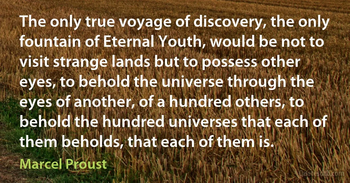 The only true voyage of discovery, the only fountain of Eternal Youth, would be not to visit strange lands but to possess other eyes, to behold the universe through the eyes of another, of a hundred others, to behold the hundred universes that each of them beholds, that each of them is. (Marcel Proust)