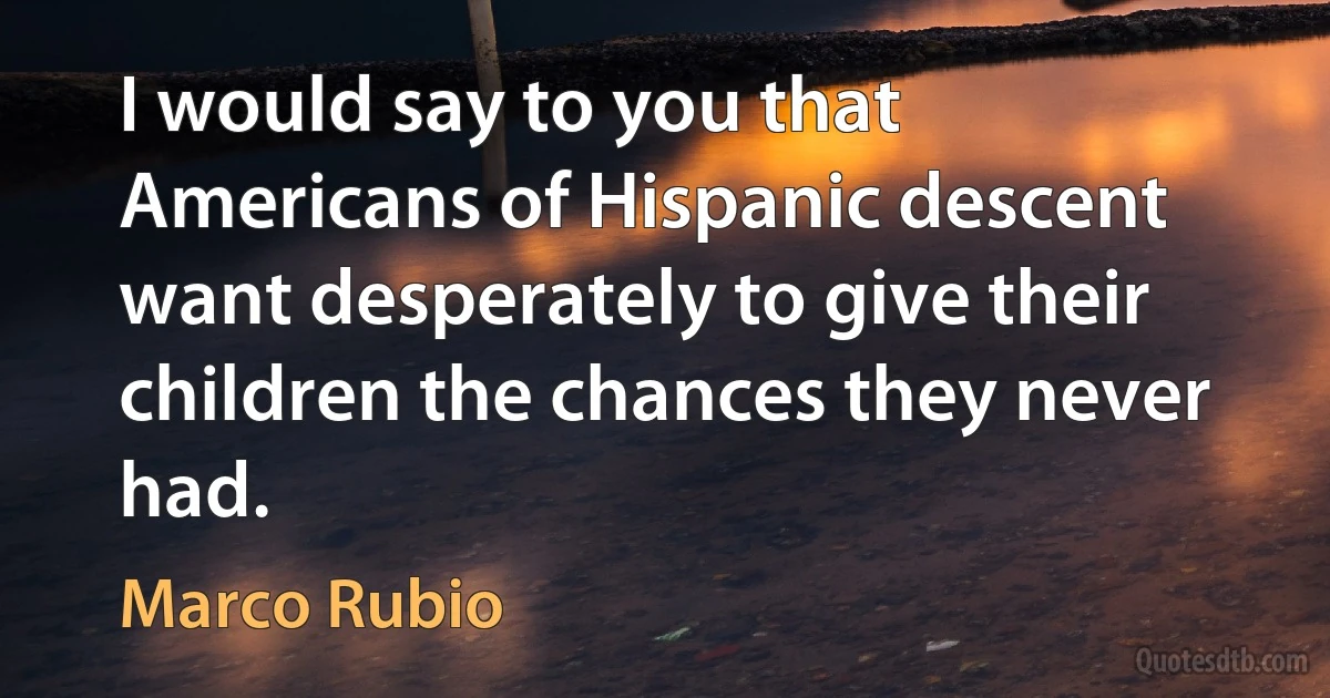 I would say to you that Americans of Hispanic descent want desperately to give their children the chances they never had. (Marco Rubio)