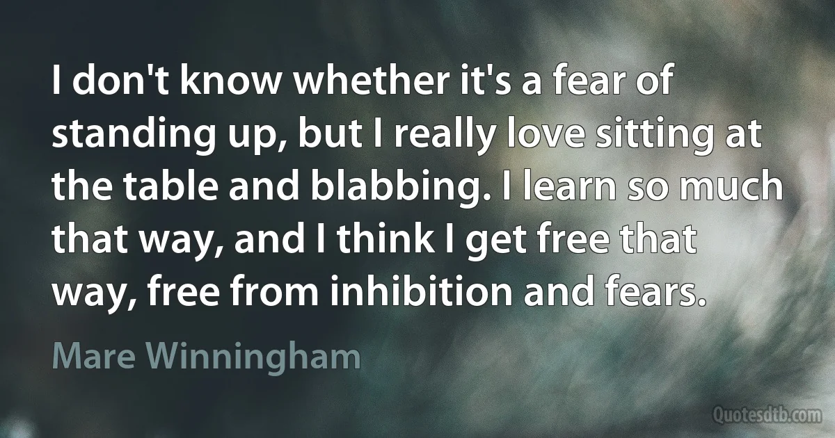 I don't know whether it's a fear of standing up, but I really love sitting at the table and blabbing. I learn so much that way, and I think I get free that way, free from inhibition and fears. (Mare Winningham)