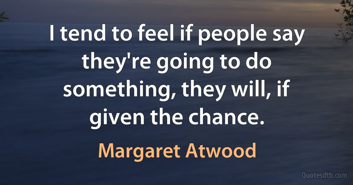 I tend to feel if people say they're going to do something, they will, if given the chance. (Margaret Atwood)