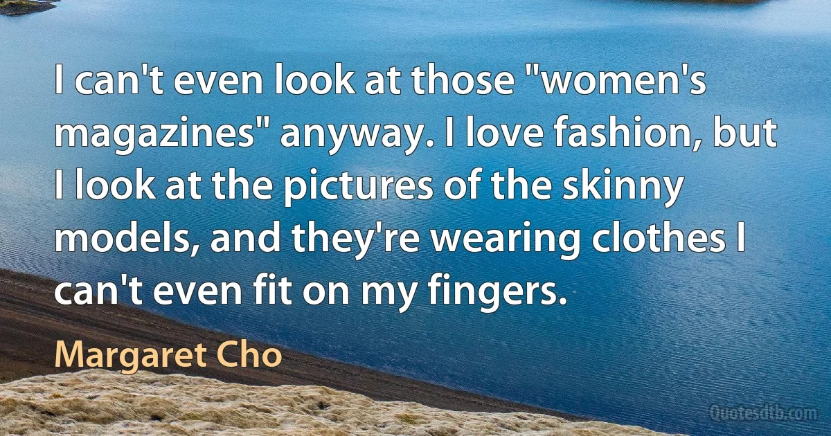 I can't even look at those "women's magazines" anyway. I love fashion, but I look at the pictures of the skinny models, and they're wearing clothes I can't even fit on my fingers. (Margaret Cho)