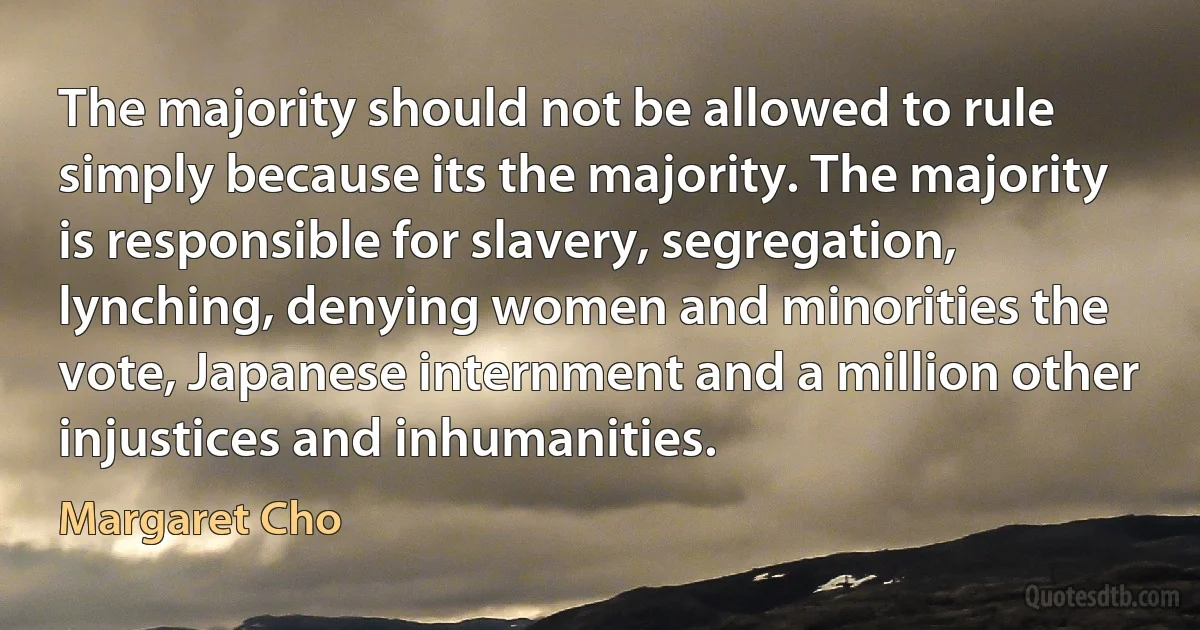 The majority should not be allowed to rule simply because its the majority. The majority is responsible for slavery, segregation, lynching, denying women and minorities the vote, Japanese internment and a million other injustices and inhumanities. (Margaret Cho)