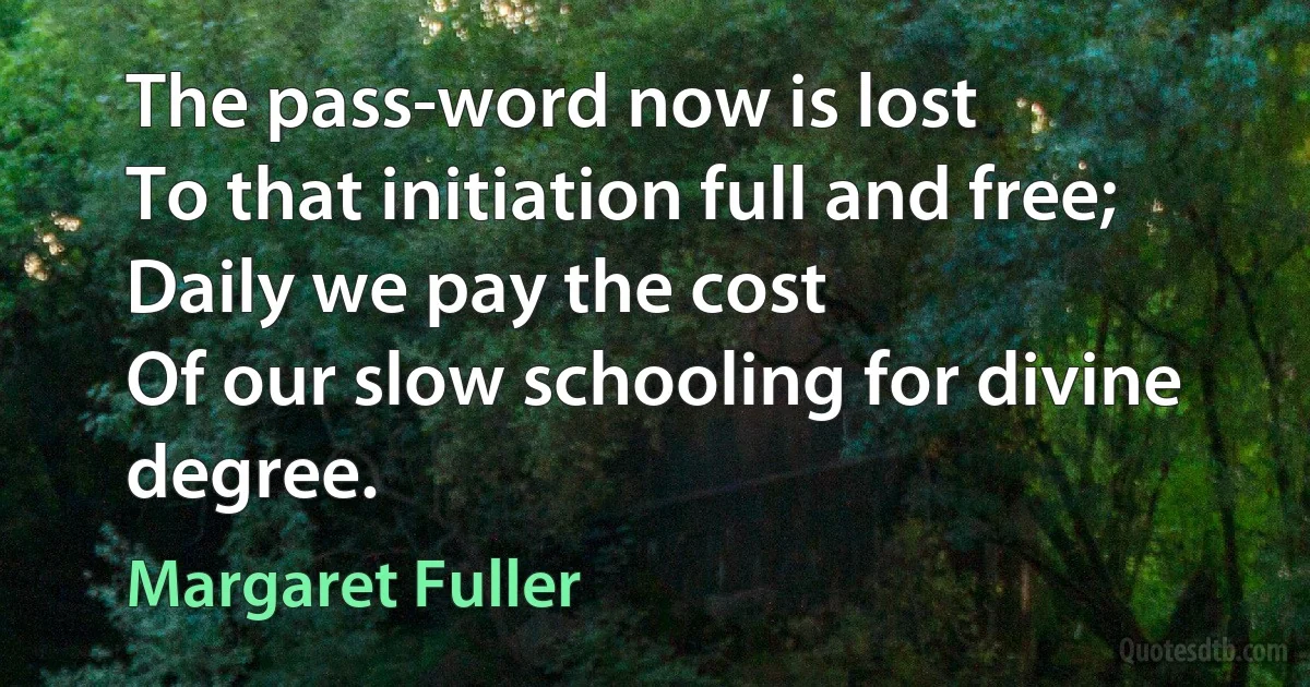 The pass-word now is lost
To that initiation full and free;
Daily we pay the cost
Of our slow schooling for divine degree. (Margaret Fuller)