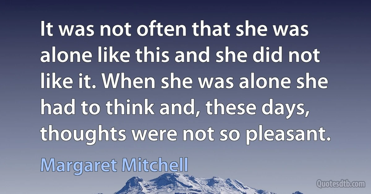 It was not often that she was alone like this and she did not like it. When she was alone she had to think and, these days, thoughts were not so pleasant. (Margaret Mitchell)