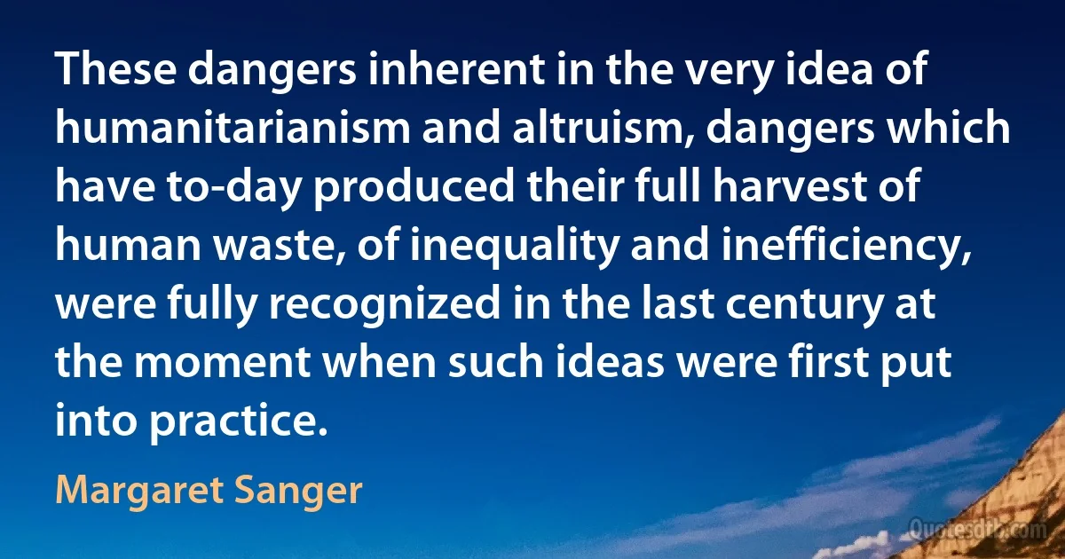 These dangers inherent in the very idea of humanitarianism and altruism, dangers which have to-day produced their full harvest of human waste, of inequality and inefficiency, were fully recognized in the last century at the moment when such ideas were first put into practice. (Margaret Sanger)