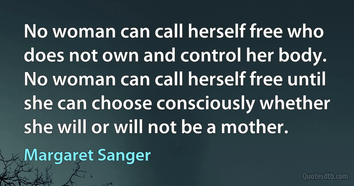 No woman can call herself free who does not own and control her body. No woman can call herself free until she can choose consciously whether she will or will not be a mother. (Margaret Sanger)