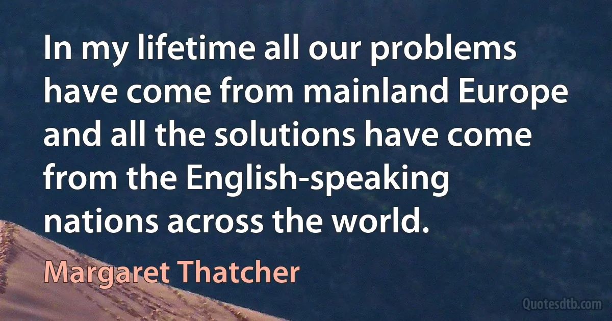 In my lifetime all our problems have come from mainland Europe and all the solutions have come from the English-speaking nations across the world. (Margaret Thatcher)