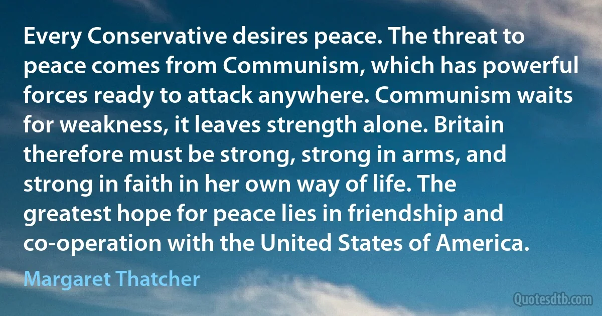 Every Conservative desires peace. The threat to peace comes from Communism, which has powerful forces ready to attack anywhere. Communism waits for weakness, it leaves strength alone. Britain therefore must be strong, strong in arms, and strong in faith in her own way of life. The greatest hope for peace lies in friendship and co-operation with the United States of America. (Margaret Thatcher)