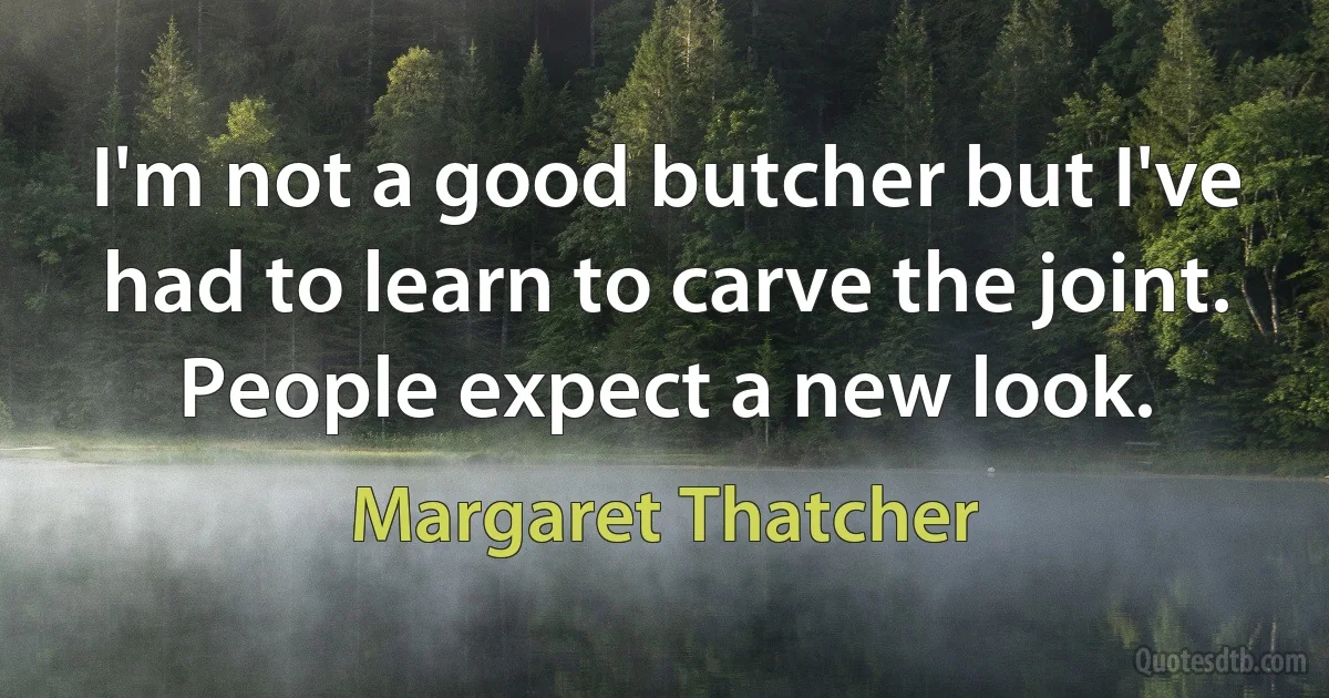 I'm not a good butcher but I've had to learn to carve the joint. People expect a new look. (Margaret Thatcher)