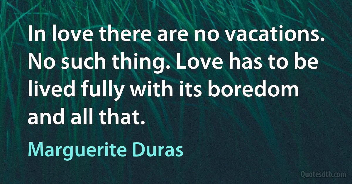 In love there are no vacations. No such thing. Love has to be lived fully with its boredom and all that. (Marguerite Duras)