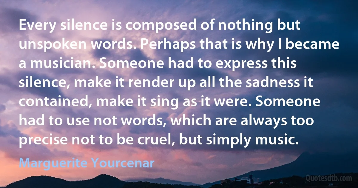 Every silence is composed of nothing but unspoken words. Perhaps that is why I became a musician. Someone had to express this silence, make it render up all the sadness it contained, make it sing as it were. Someone had to use not words, which are always too precise not to be cruel, but simply music. (Marguerite Yourcenar)