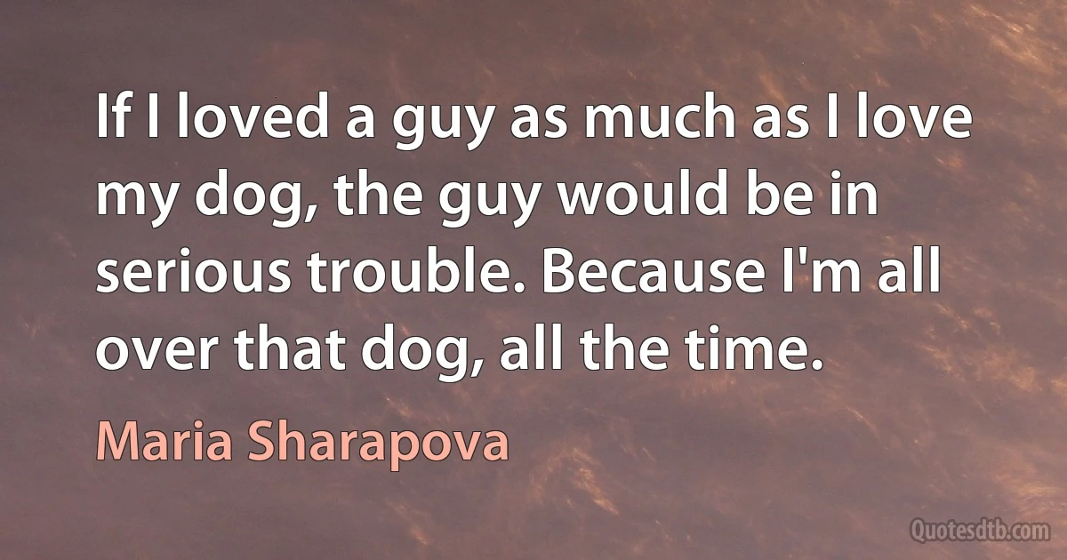 If I loved a guy as much as I love my dog, the guy would be in serious trouble. Because I'm all over that dog, all the time. (Maria Sharapova)