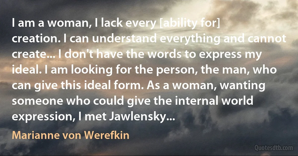 I am a woman, I lack every [ability for] creation. I can understand everything and cannot create... I don't have the words to express my ideal. I am looking for the person, the man, who can give this ideal form. As a woman, wanting someone who could give the internal world expression, I met Jawlensky... (Marianne von Werefkin)