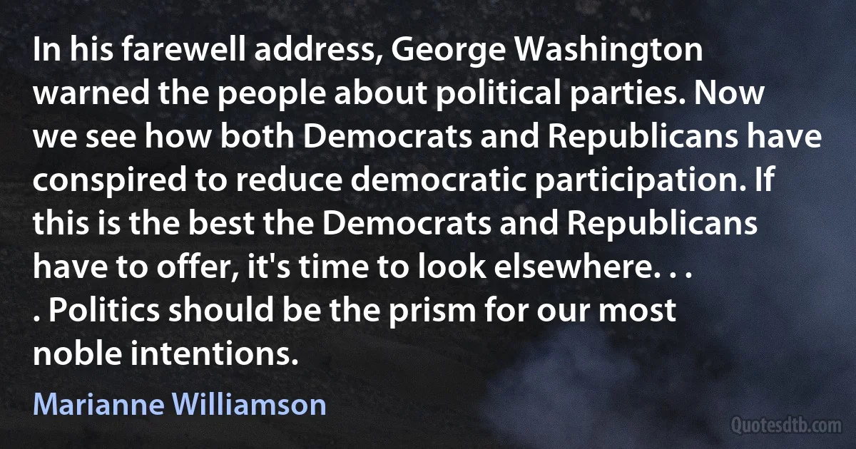 In his farewell address, George Washington warned the people about political parties. Now we see how both Democrats and Republicans have conspired to reduce democratic participation. If this is the best the Democrats and Republicans have to offer, it's time to look elsewhere. . . . Politics should be the prism for our most noble intentions. (Marianne Williamson)