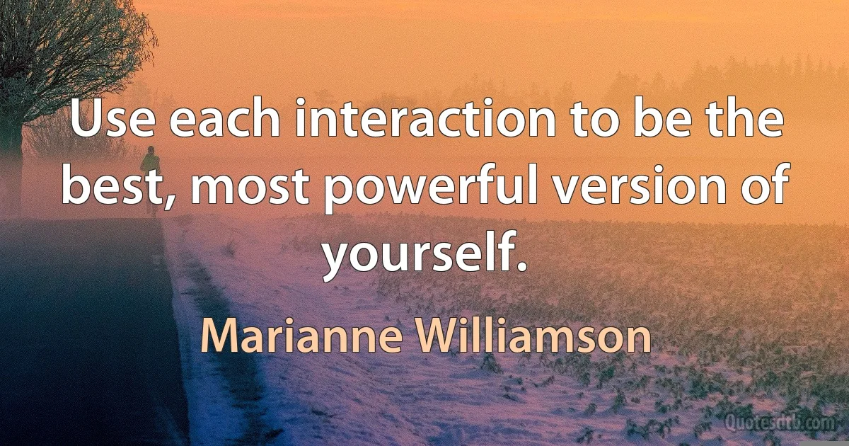 Use each interaction to be the best, most powerful version of yourself. (Marianne Williamson)