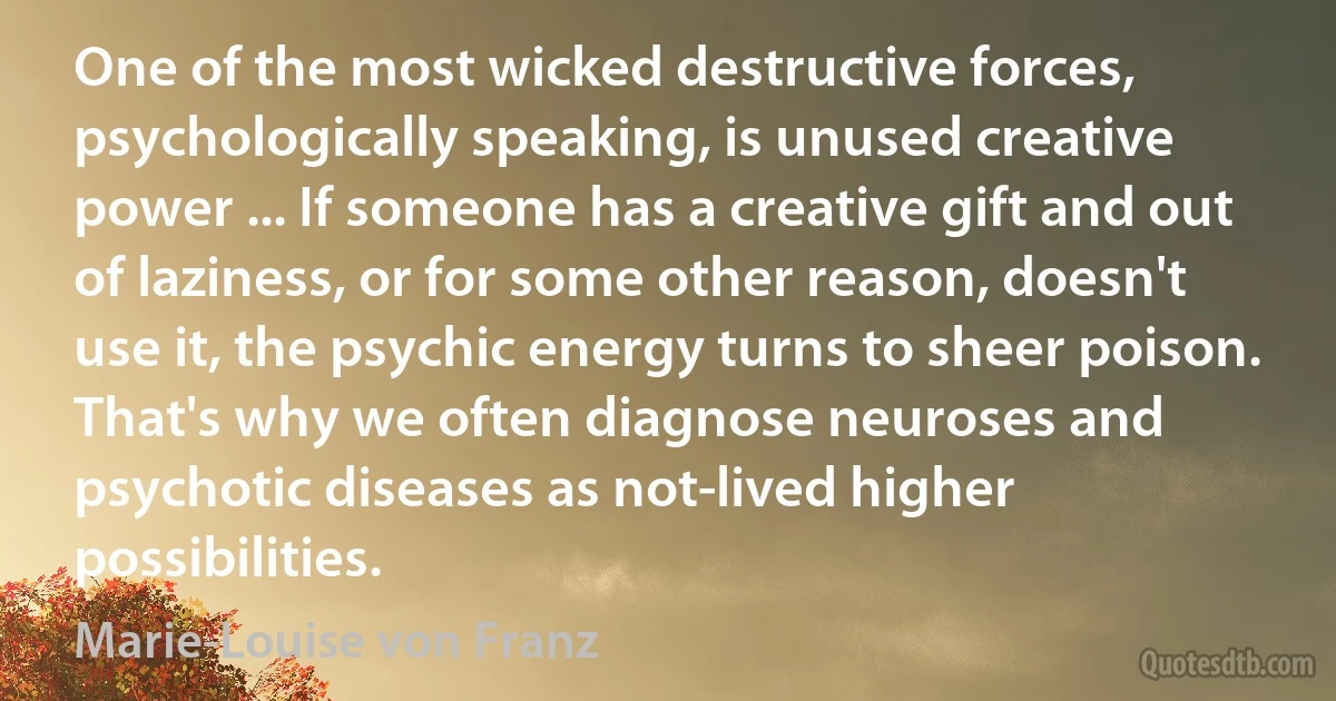 One of the most wicked destructive forces, psychologically speaking, is unused creative power ... If someone has a creative gift and out of laziness, or for some other reason, doesn't use it, the psychic energy turns to sheer poison. That's why we often diagnose neuroses and psychotic diseases as not-lived higher possibilities. (Marie-Louise von Franz)