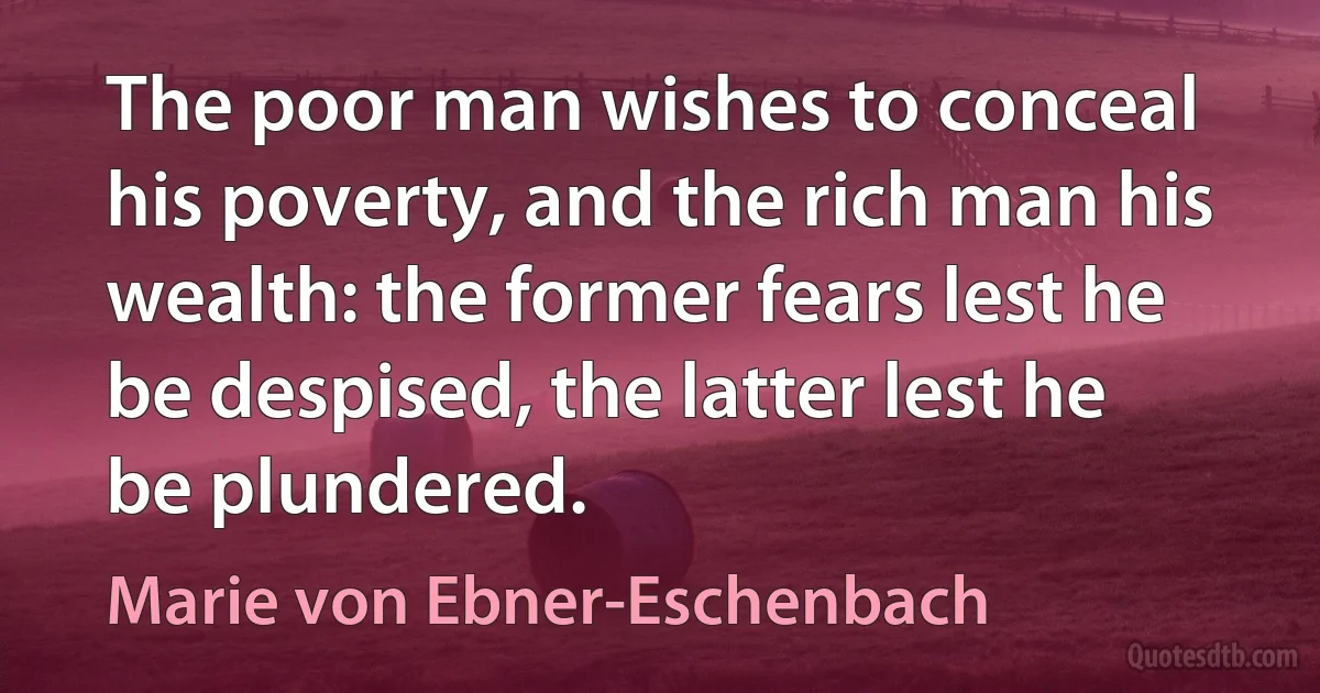 The poor man wishes to conceal his poverty, and the rich man his wealth: the former fears lest he be despised, the latter lest he be plundered. (Marie von Ebner-Eschenbach)