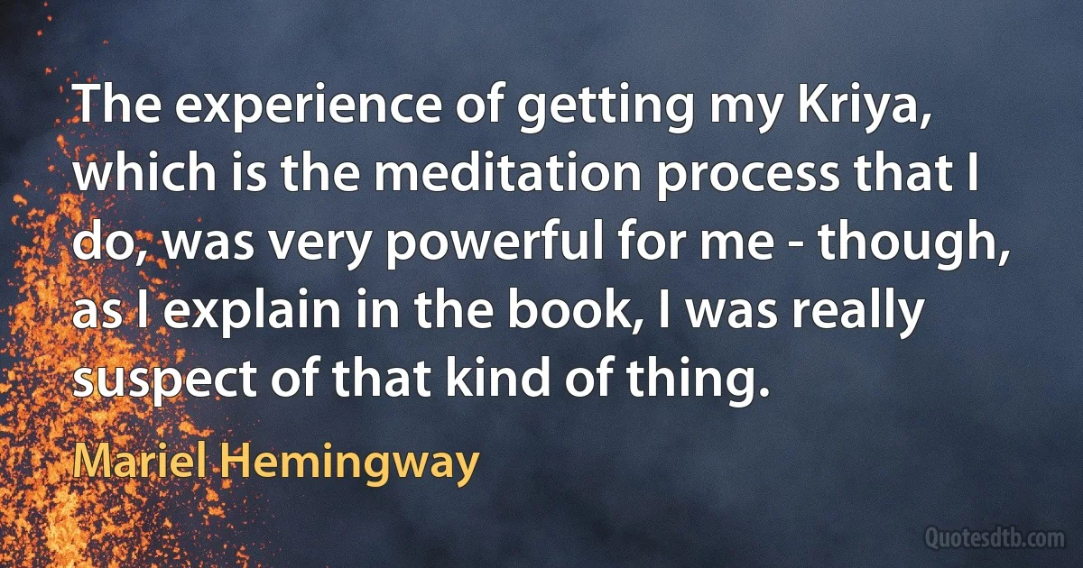 The experience of getting my Kriya, which is the meditation process that I do, was very powerful for me - though, as I explain in the book, I was really suspect of that kind of thing. (Mariel Hemingway)