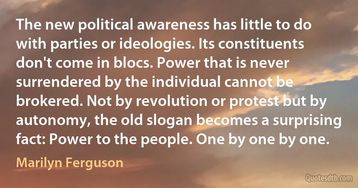 The new political awareness has little to do with parties or ideologies. Its constituents don't come in blocs. Power that is never surrendered by the individual cannot be brokered. Not by revolution or protest but by autonomy, the old slogan becomes a surprising fact: Power to the people. One by one by one. (Marilyn Ferguson)