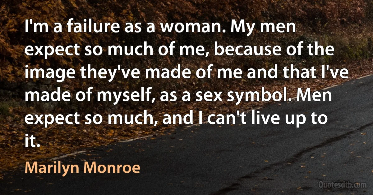 I'm a failure as a woman. My men expect so much of me, because of the image they've made of me and that I've made of myself, as a sex symbol. Men expect so much, and I can't live up to it. (Marilyn Monroe)