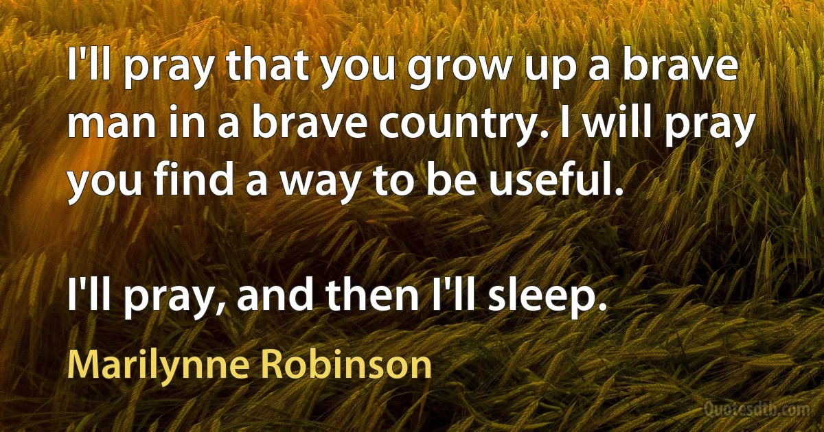 I'll pray that you grow up a brave man in a brave country. I will pray you find a way to be useful.

I'll pray, and then I'll sleep. (Marilynne Robinson)