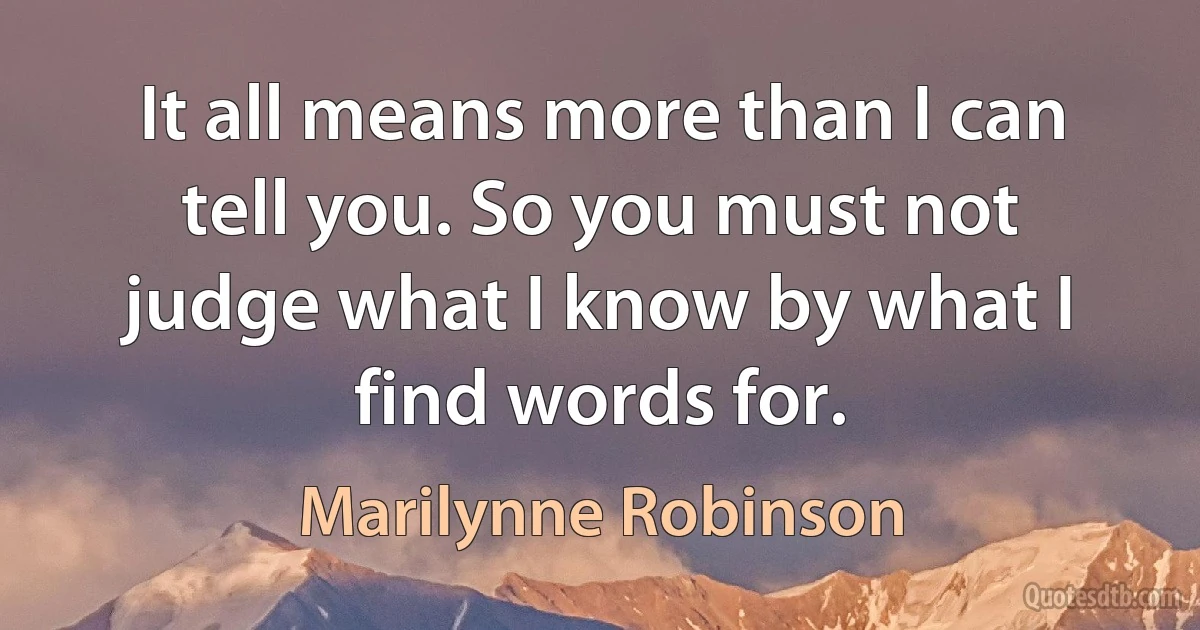 It all means more than I can tell you. So you must not judge what I know by what I find words for. (Marilynne Robinson)