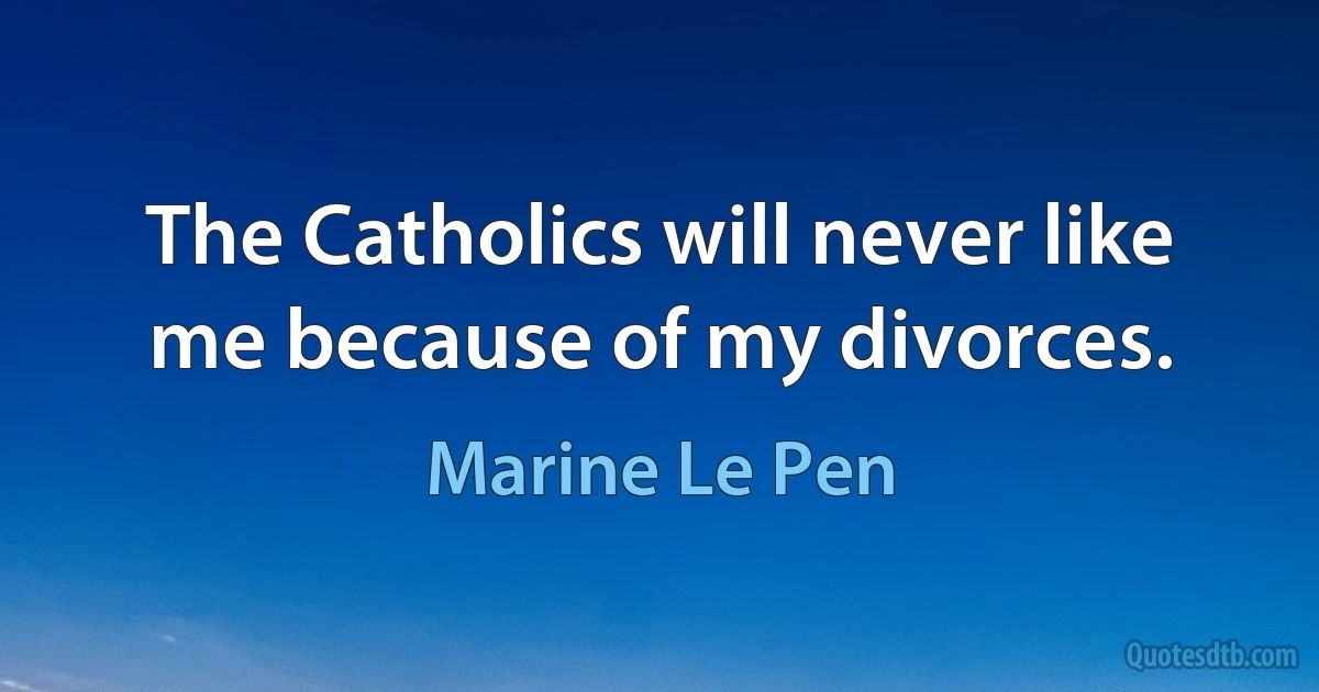 The Catholics will never like me because of my divorces. (Marine Le Pen)