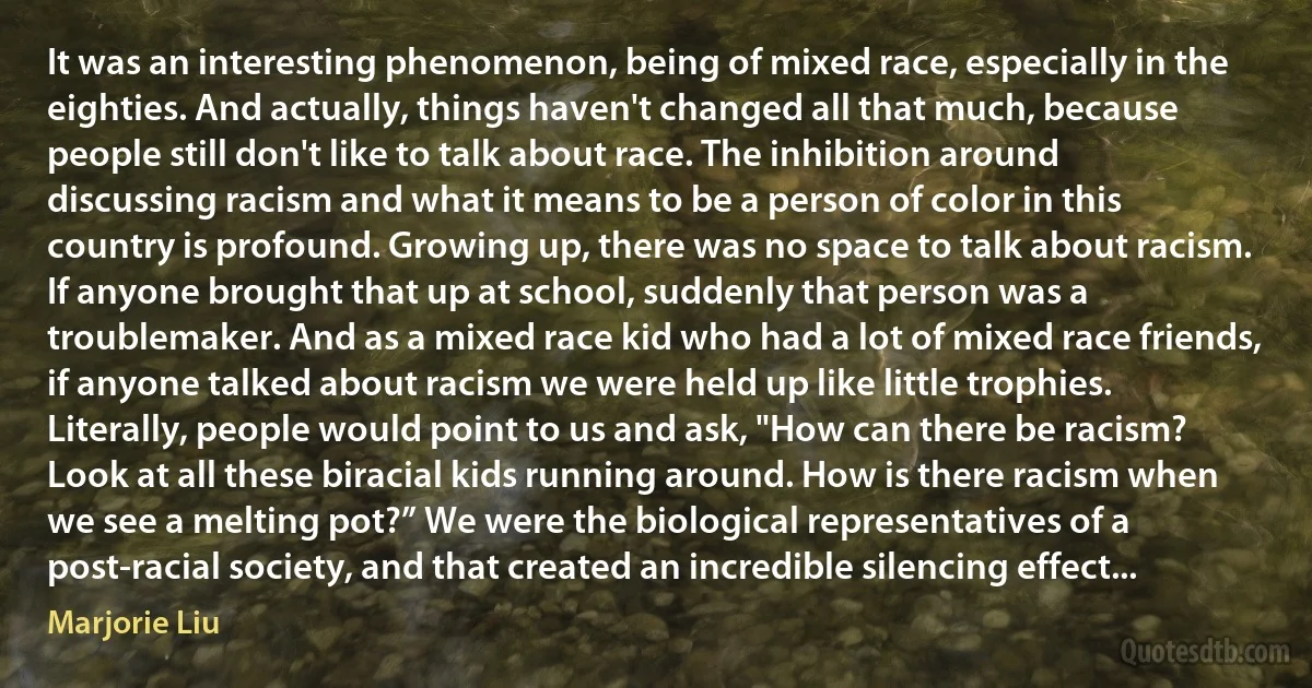 It was an interesting phenomenon, being of mixed race, especially in the eighties. And actually, things haven't changed all that much, because people still don't like to talk about race. The inhibition around discussing racism and what it means to be a person of color in this country is profound. Growing up, there was no space to talk about racism. If anyone brought that up at school, suddenly that person was a troublemaker. And as a mixed race kid who had a lot of mixed race friends, if anyone talked about racism we were held up like little trophies. Literally, people would point to us and ask, "How can there be racism? Look at all these biracial kids running around. How is there racism when we see a melting pot?” We were the biological representatives of a post-racial society, and that created an incredible silencing effect... (Marjorie Liu)