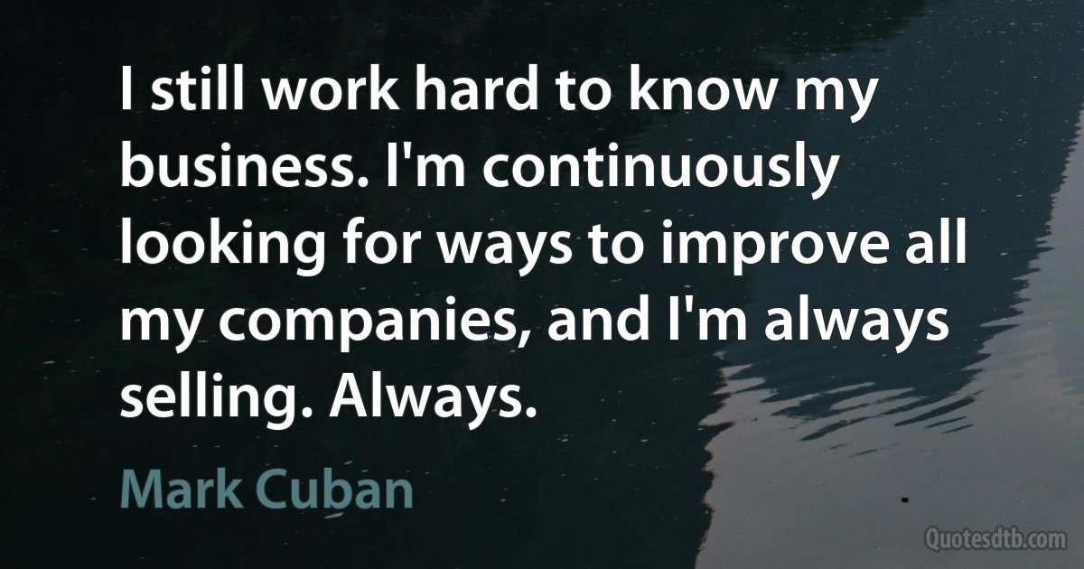 I still work hard to know my business. I'm continuously looking for ways to improve all my companies, and I'm always selling. Always. (Mark Cuban)