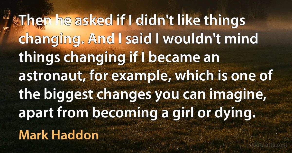 Then he asked if I didn't like things changing. And I said I wouldn't mind things changing if I became an astronaut, for example, which is one of the biggest changes you can imagine, apart from becoming a girl or dying. (Mark Haddon)