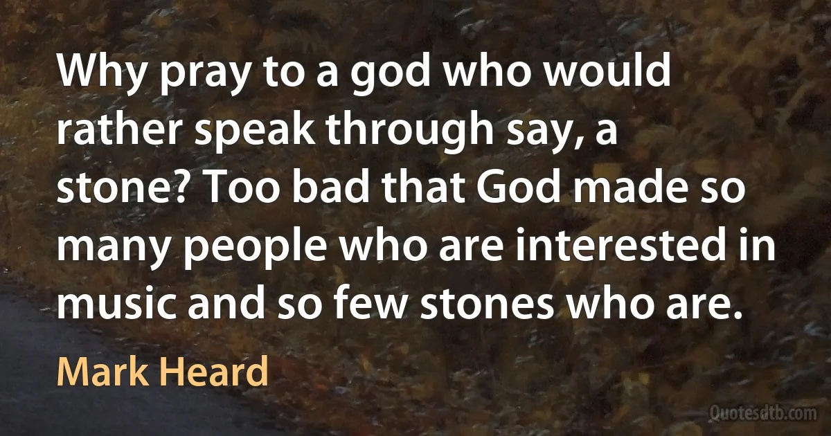 Why pray to a god who would rather speak through say, a stone? Too bad that God made so many people who are interested in music and so few stones who are. (Mark Heard)