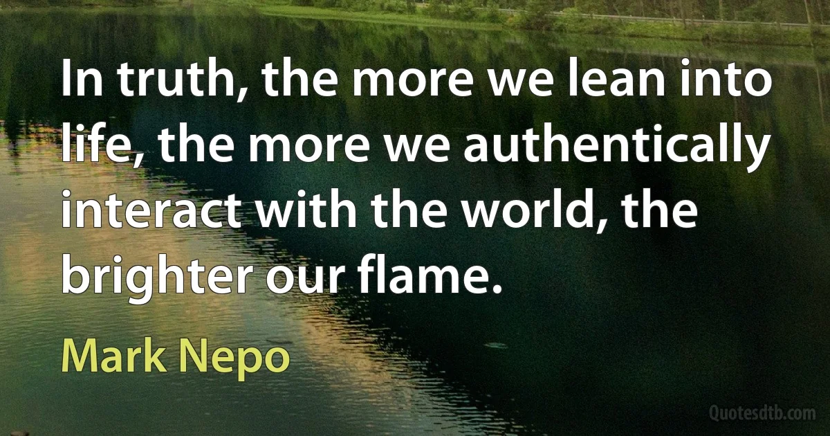 In truth, the more we lean into life, the more we authentically interact with the world, the brighter our flame. (Mark Nepo)