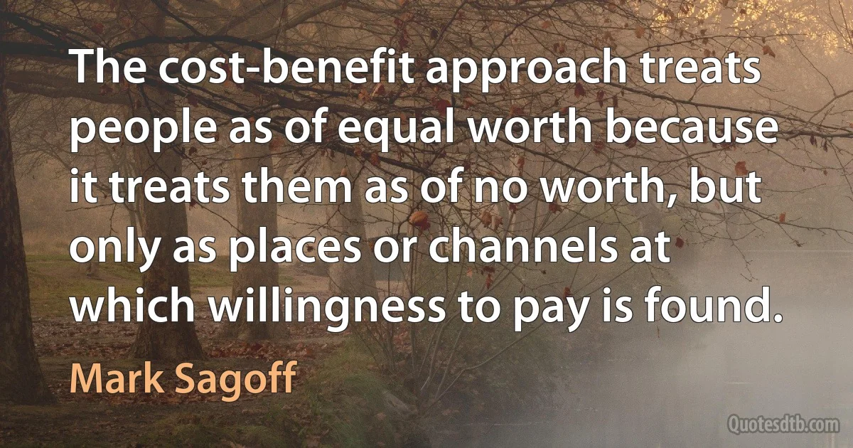 The cost-benefit approach treats people as of equal worth because it treats them as of no worth, but only as places or channels at which willingness to pay is found. (Mark Sagoff)