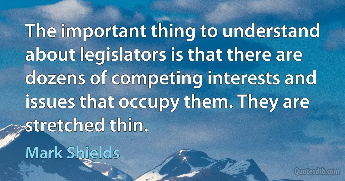 The important thing to understand about legislators is that there are dozens of competing interests and issues that occupy them. They are stretched thin. (Mark Shields)