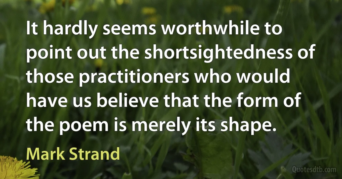 It hardly seems worthwhile to point out the shortsightedness of those practitioners who would have us believe that the form of the poem is merely its shape. (Mark Strand)