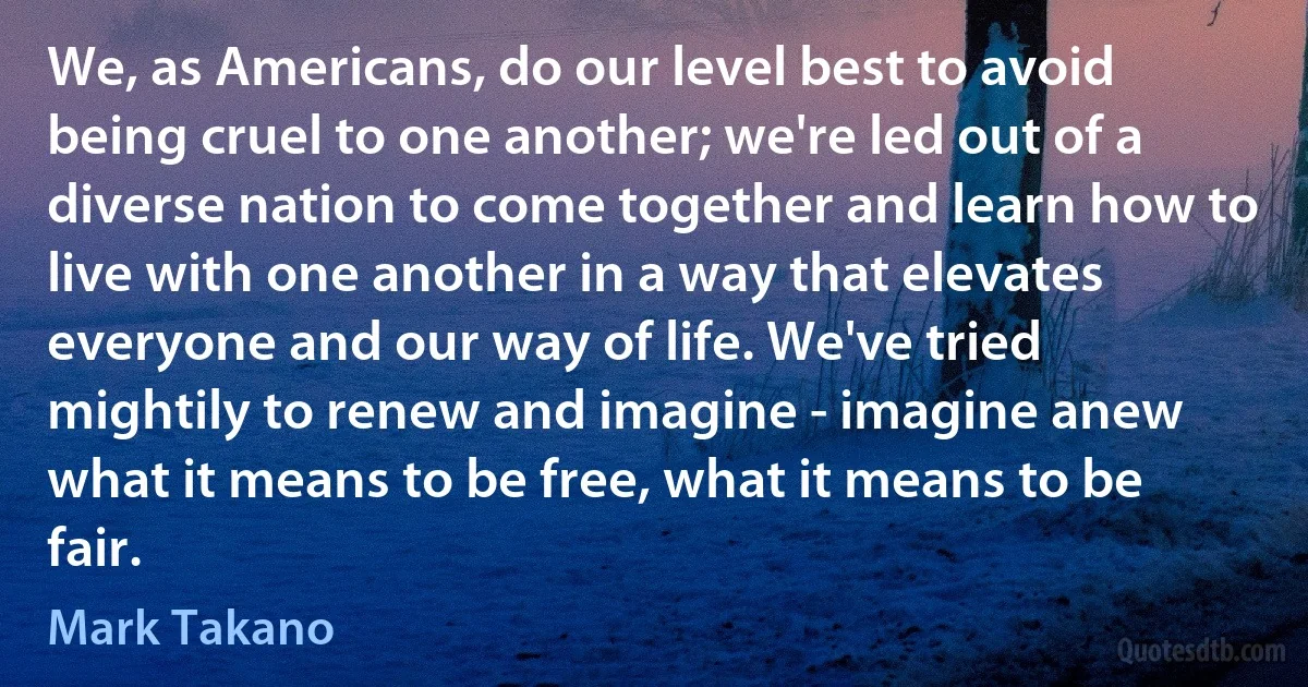 We, as Americans, do our level best to avoid being cruel to one another; we're led out of a diverse nation to come together and learn how to live with one another in a way that elevates everyone and our way of life. We've tried mightily to renew and imagine - imagine anew what it means to be free, what it means to be fair. (Mark Takano)