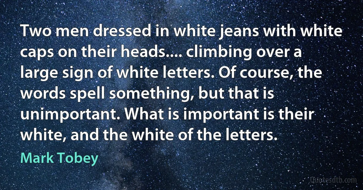 Two men dressed in white jeans with white caps on their heads.... climbing over a large sign of white letters. Of course, the words spell something, but that is unimportant. What is important is their white, and the white of the letters. (Mark Tobey)