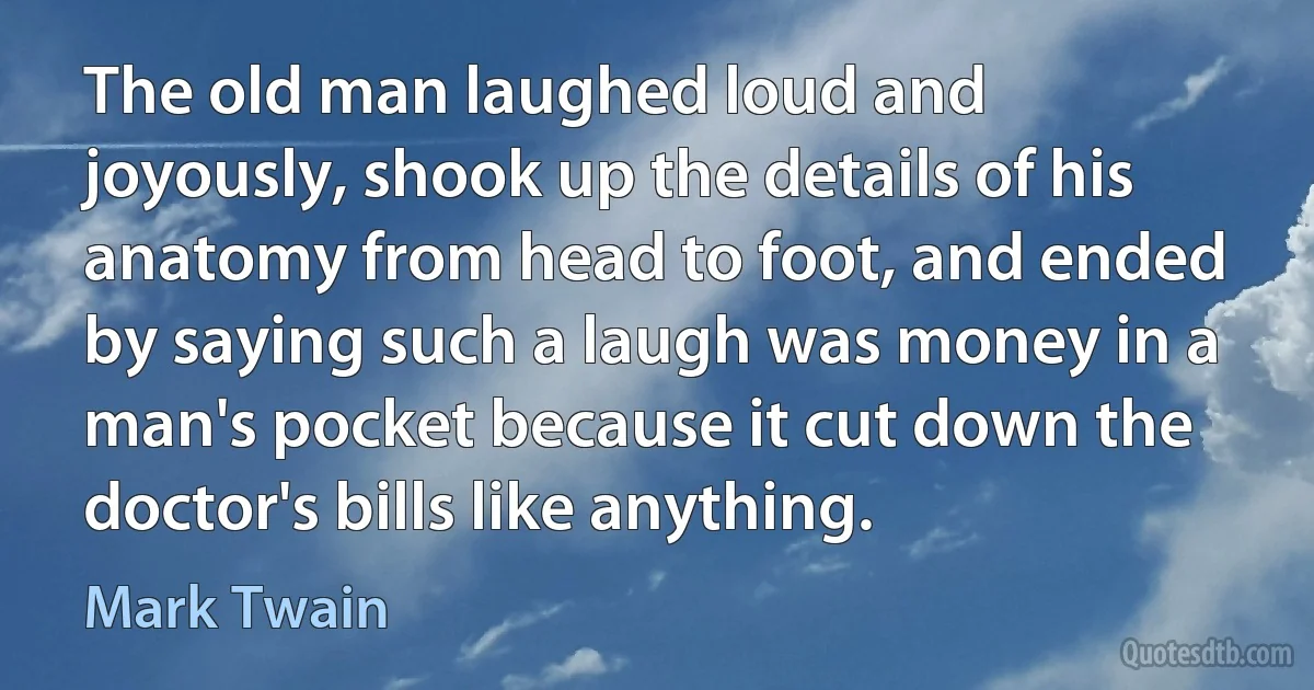 The old man laughed loud and joyously, shook up the details of his anatomy from head to foot, and ended by saying such a laugh was money in a man's pocket because it cut down the doctor's bills like anything. (Mark Twain)