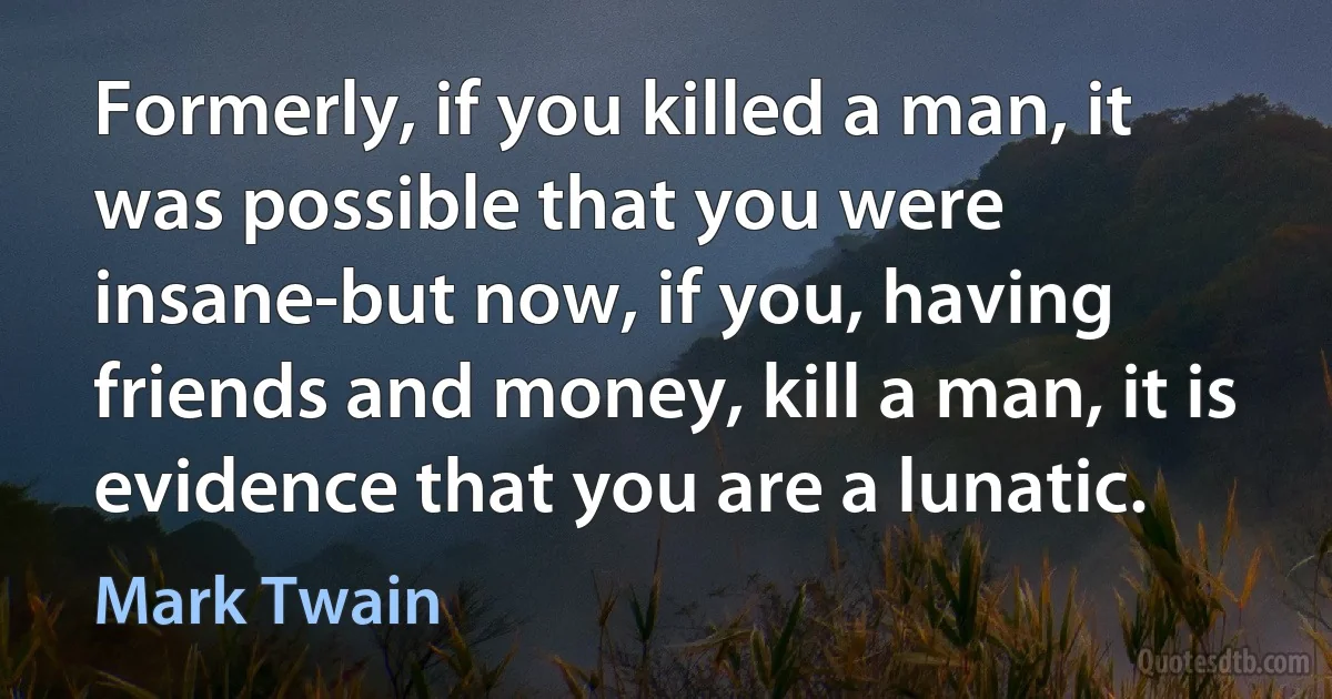 Formerly, if you killed a man, it was possible that you were insane-but now, if you, having friends and money, kill a man, it is evidence that you are a lunatic. (Mark Twain)