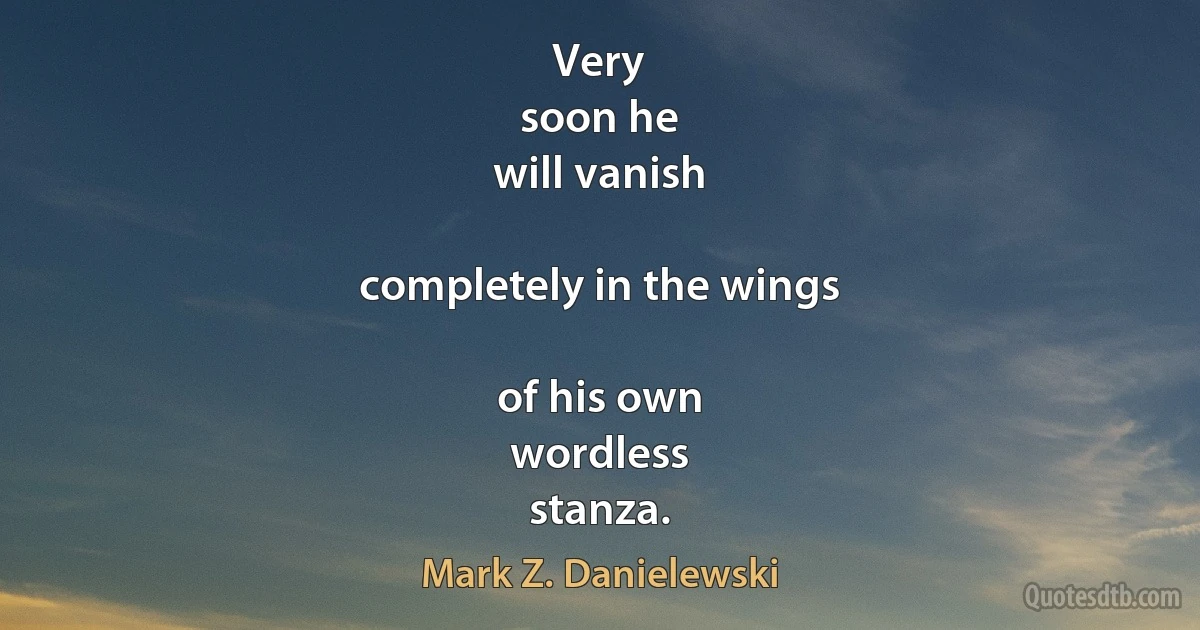 Very
soon he
will vanish

completely in the wings

of his own
wordless
stanza. (Mark Z. Danielewski)