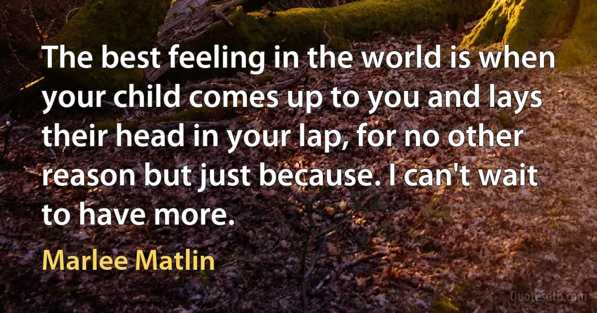 The best feeling in the world is when your child comes up to you and lays their head in your lap, for no other reason but just because. I can't wait to have more. (Marlee Matlin)