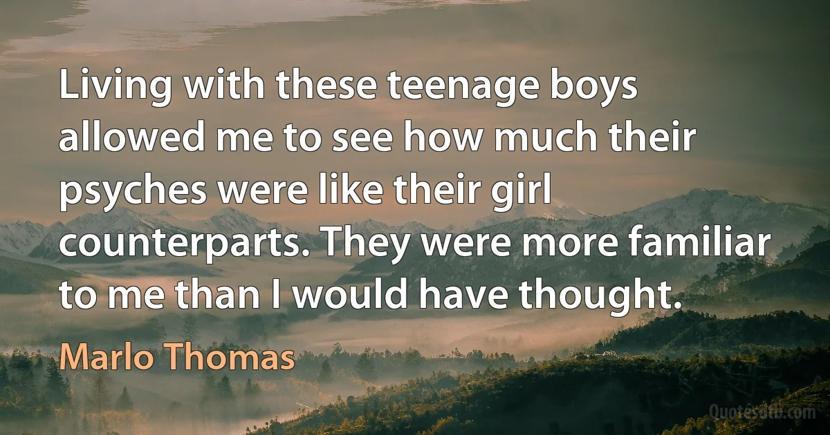 Living with these teenage boys allowed me to see how much their psyches were like their girl counterparts. They were more familiar to me than I would have thought. (Marlo Thomas)