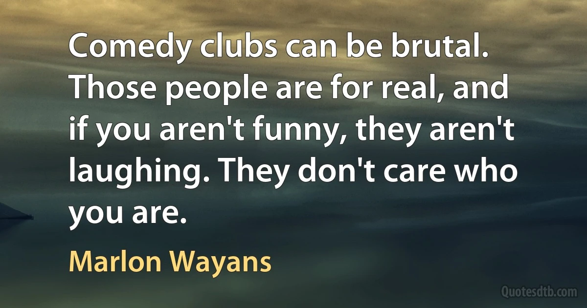 Comedy clubs can be brutal. Those people are for real, and if you aren't funny, they aren't laughing. They don't care who you are. (Marlon Wayans)