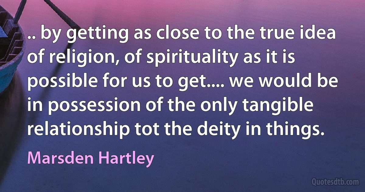 .. by getting as close to the true idea of religion, of spirituality as it is possible for us to get.... we would be in possession of the only tangible relationship tot the deity in things. (Marsden Hartley)